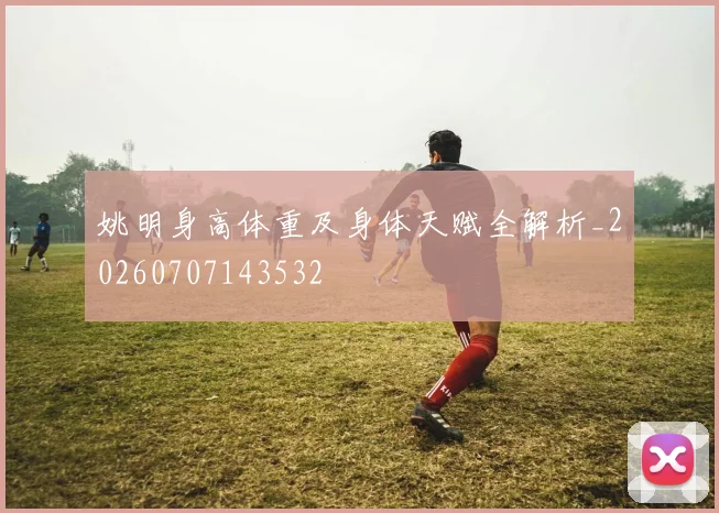 姚明身高体重及身体天赋全解析_20260707143532