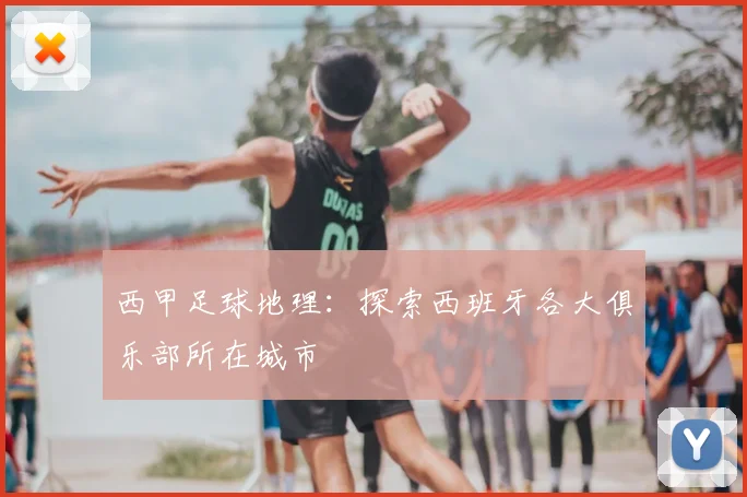 西甲足球地理：探索西班牙各大俱乐部所在城市