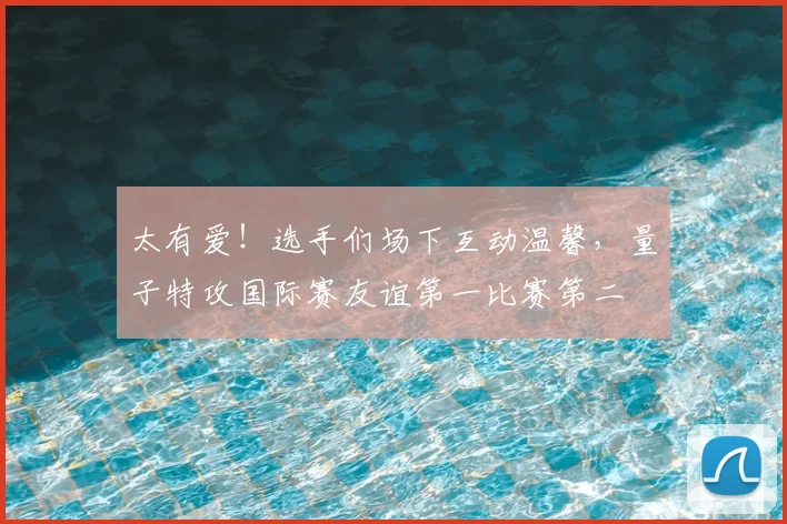 太有爱!选手们场下互动温馨,量子特攻国际赛友谊第一比赛第二