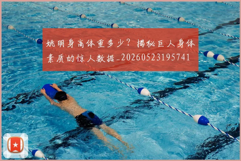 姚明身高体重多少?揭秘巨人身体素质的惊人数据_20260523195741