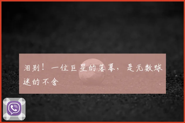 泪别！一位巨星的落幕，是无数球迷的不舍
