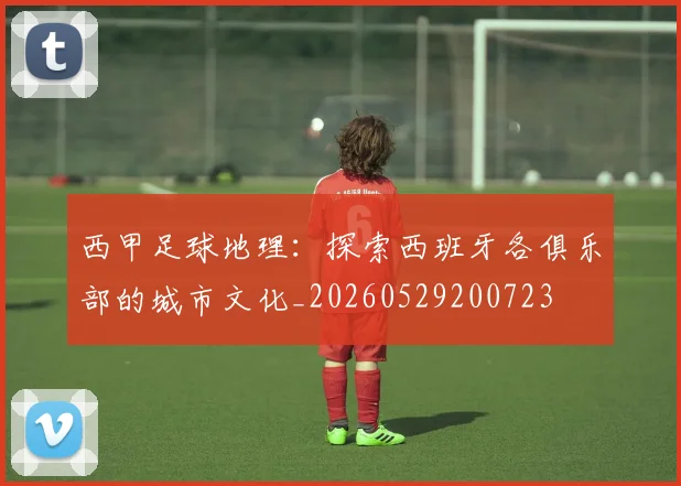 西甲足球地理：探索西班牙各俱乐部的城市文化_20260529200723