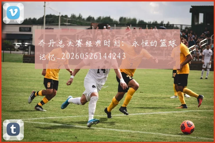 乔丹总决赛经典时刻：永恒的篮球记忆_20260526144243