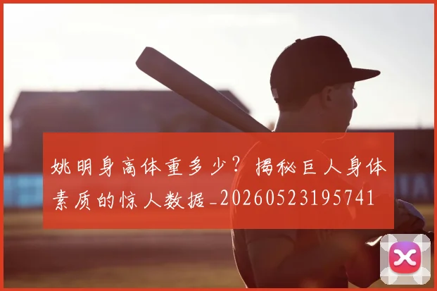 姚明身高体重多少？揭秘巨人身体素质的惊人数据_20260523195741