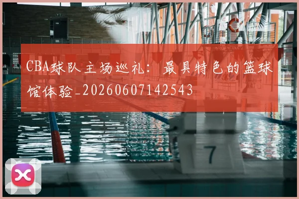 CBA球队主场巡礼：最具特色的篮球馆体验_20260607142543
