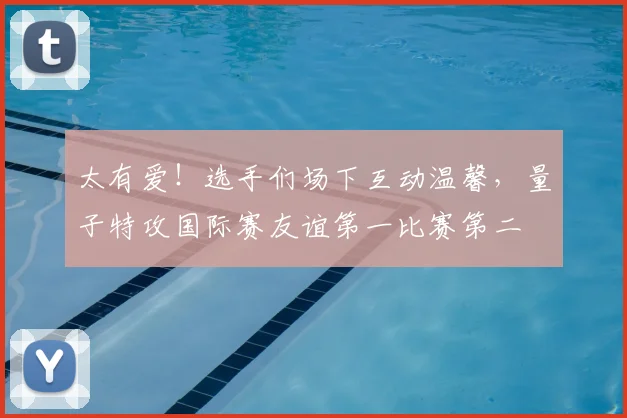 太有爱！选手们场下互动温馨，量子特攻国际赛友谊第一比赛第二