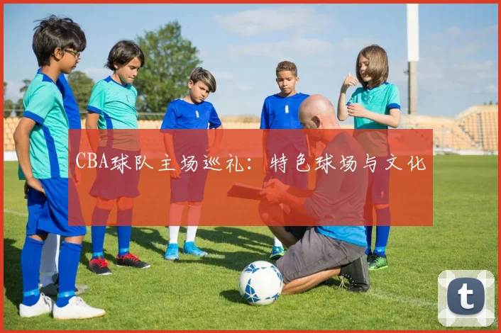 CBA球队主场巡礼：特色球场与文化